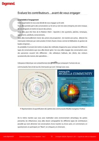 www.digimind.fr 20 bonnes pratiques +1 en e-réputation - Part. 1 10 Christophe ASSELIN -Digimind  2011 – Logiciels de veille et e-réputation
Le nombre des ONG accréditées par l'Organisation des Nations Unies, par exemple, est passé à plus
de 4.000, elles étaient moins de 1.000 dans le début des années 1980".)
Pour bien se préparer, les entreprises doivent notamment :
 Cartographier les parties prenantes propres à leur environnement, par type, intérêts, impacts
potentiels.
 Comprendre les questions de réputation puis e-réputation qui concernent ces parties prenantes,
par exemple le recyclage des déchets de téléphones portables pour telle ONG indienne.
 Évaluer les produits, services et activités ayant une incidence sur ces questions.
 Comparer les pratiques des concurrents en la matière.
 Évaluer la perception de la société et sa communication par les parties prenantes les plus
influentes.
Les entreprises devront donc mettre en place une observation de l'internet qui cible bien au-delà
des clients, employés et actionnaires pour prendre en compte les ONG, les syndicats, les militants,
les médias indépendants, les associations, les organismes de réglementation,…
“ Les entreprises doivent cartographier les parties prenantes propres à
leur environnement, par type, intérêts, impacts potentiels. ”
Prenons l'exemple d'Apple : la firme à la pomme est une des entreprises au monde dont les
produits et la marque jouissent d’une excellente e-réputation : qualité, design, innovation,
interface. Mais la réputation digitale de l’entreprise est un peu différente lorsque l’on évoque les
dirigeants, les prix ou les conditions de travail chez les sous-traitants.
D’où la nécessité de considérer l'e-réputation globale de la firme de Cupertino, avec des indicateurs
prenant en compte un large spectre de critères (produits, comité de direction, environnement,
process de production, marché, réglementation ...), de parties prenantes (externes, internes et
intermédiaires) et donc de sources web à monitorer.
Dans la pratique, les organisations sont souvent assez bien sensibilisées à la surveillance internet des
parties prenantes externes : ONG, presse web, blogueurs, réseaux sociaux, associations, organismes
réglementaires, concurrents…Mais la prise en compte des parties prenantes internes (salariés,
stagiaires…) est beaucoup moins systématique.
Le propos ici n'est pas de mettre en place une surveillance des employés mais de se préparer et
réfléchir aux conséquences de prises de parole ou de mise en ligne de documents sur le Net.
 