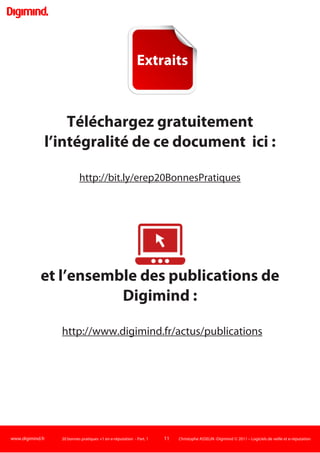 www.digimind.fr 20 bonnes pratiques +1 en e-réputation - Part. 1 11 Christophe ASSELIN -Digimind  2011 – Logiciels de veille et e-réputation
Cette anticipation passe par exemple par une charte d'utilisation des forums, des formations, une
sensibilisation aux bonnes pratiques de conversation sur le net et plus spécifiquement sur les
réseaux sociaux : ai-je le droit de parler de mon entreprise en mon nom, de citer des projets, des
collègues sur le web ?...Comment éviter pour le management de voir des documents confidentiels
publié sur la toile?
Une telle réflexion peut éviter ou réduire certains risques.
 Une des vidéos internes de Lilly projetée aux visiteurs médicaux
puis diffusée sur le web après une "fuite".
Ainsi, en février 2011, en pleine crise de confiance de l'industrie pharmaceutique, des vidéos
diffusées en réunions internes des laboratoires Lilly se retrouvent publiées sur le web.
Ces vidéos ont été projetées en janvier lors de réunions de formation de visiteurs médicaux du
groupe Lilly, fonction stratégique des laboratoires pharmaceutiques. Ce sont eux qui visitent les
praticiens pour les encourager à prescrire les produits de la société.
Et précisément, les vidéos mettent en scène une visiteuse médicale, une femme panthère sexy, qui
fouette un médecin, nu, en lui ordonnant: "Tu vas prescrire, tu vas prescrire" au cours d'une scène
plutôt sado-maso.
Ces vidéos, créées par des cadres, avaient pour vocation initiale de détendre. Mais des salariés de
Lilly, menacés de licenciement, auraient été à l'origine de leur fuite sur la presse web. Repris par de
grands sites (Liberation .fr et LeParisien.fr), elles ont évidemment fait polémique et ont de nouveau
questionné sur l'éthique des laboratoires.
 