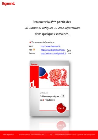 www.digimind.fr 20 bonnes pratiques +1 en e-réputation - Part. 1 12 Christophe ASSELIN -Digimind  2011 – Logiciels de veille et e-réputation
3
Evaluez les influenceurs
L'influence, les influenceurs font partie des concepts les plus discutés sur le net dans le cadre des
réflexions sur la veille, l'e-réputation, le webmarketing, l'engagement…
Cette année a vu paraître de nombreux billets et articles, ici 7
ou là8
Le sujet est vaste. Pour faire court, il faut d'abord réaliser que l'influence est relative. Elle va
varier notamment selon le secteur d'activité, la nature de l'influenceur (personnalité, historique), ses
supports de communication, le type de marché (BtoB, BtoC)…Par exemple, le blog Auto sera peut-
être jugé comme très influent par le marketing de Chrysler mais beaucoup moins par l'équipe de
stratégie Digitale de Ford. Il pourra être jugé comme peu influent auprès des 25-45 ans mais très
influent pour les 18-24 ans. Son auteur sera considéré comme très visible, générant du buzz sur les
adeptes des voitures hybrides car il twitte essentiellement sur cette thématique et il jouit d'une
bonne notoriété dans la presse spécialisée.
, qui traitent souvent, de manière
différente, des mêmes problématiques : l'influence peut-elle se quantifier, un score suffit-il à
définir un influenceur, qu'est-ce qu'un influenceur…
Visibilité, écho, buzz, réputation, notoriété… autant de termes qui
gravitent autour de la notion d'influenceur qu'il va falloir définir pour votre
Ou bien un "amplificateur", très présent sur internet via plusieurs supports (Blogs, Twitter,
Facebook…) qui écrit un peu, relaie beaucoup de news, leur donne un fort écho du fait de sa
visibilité digitale ?
secteur, votre
problématique d'e-réputation. Pour vous, un influenceur est-il un leader d'opinion au sens classique
: quelqu'un qui va publier sur le net et en dehors, tenir des conférences et influencer ses pairs en
ligne et hors ligne ?
Ou est-ce les 2 à la fois ? Comme par exemple un expert santé dans la "vraie vie" relativement visible
sur le net via quelques canaux sociaux ?
Bien entendu, la typologie des influenceurs comporte beaucoup plus de profils que ces 2 exemples.
Pour évaluerles influenceurs, 2 approches sont possibles :
 Quantitative:
Vous allez attribuer un "score" d'influence à une personne ou un média (un blog, un compte Twitter)
résultant de critères quantifiables comme le nombre de followers9
Ce score vous servira à classer, comparer, mettre en perspective des ensembles de médias et
personnes influentes sur le net, selon votre approche.
sur Twitter, le nombre de liens
entrants vers le blog, le nombre de commentaires…
Il peut-être calculé à la main ou automatiquement par des outils basés sur des algorithmes qui vont
scanner régulièrement les critères quantitatifs précédemment cités (liens, abonnés).
 