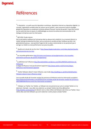 www.digimind.fr 20 bonnes pratiques +1 en e-réputation - Part. 1 15 Christophe ASSELIN -Digimind  2011 – Logiciels de veille et e-réputation
Il s'agit de se donner les moyens de surveiller le maximum de supports web dans les univers qui
vous intéressent
 Définissez votre problématique en mots clés (cf Bonne pratique 1). Exemple : Relation client OU
service clientèle ET votre marque
:
 Sélectionnez les différents types de canaux internet qui vous semblent important dans votre
problématique d'e-réputation (les blogs ? les forums ? les portails spécialisés ? la presse en ligne ? les
sites de concurrents ?)
 Interrogation d'un bouquet de moteurs de recherche.
Les résultats sont surveillés automatiquement.
 Choisissez des moteurs de recherche spécialisés pour ces canaux. Exemples : Google Web pour le
web en général, Google Blogs, Icerocket pour les blogs, Omgili, BoardReader pour les forums, Yahoo!
News pour les actualités. Sélectionnez aussi des sites ou moteurs spécialisés dans votre secteur.
Exemple: Yahoo! Health, WebMD, Healia pour la santé10
 Interrogez tous ces moteurs avec votre requête. Surveillez les résultats de manière récurrente
pour être avertis dès que l'on parle de vous, de votre marque, de vos dirigeants. Bien entendu, pour
faire face à la multitude de résultat et à la répétition des taches, l'idéal est d'utiliser des outils qui
vont vous permettre d'intégrer ces moteurs, les interroger et surveiller les résultats
automatiquement11
.
 