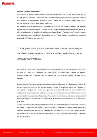 www.digimind.fr 20 bonnes pratiques +1 en e-réputation - Part. 1 17 Christophe ASSELIN -Digimind  2011 – Logiciels de veille et e-réputation
Facebook, Twitter et les autres
Sur Facebook et Twitter, on trouvera beaucoup d'information mais pas toujours sur la population ou
le sujet qui vous concerne. Twitter, c'est 140 caractères seulement pour prendre la parole. C'est idéal
pour certaines problématiques de Relation client (activer un abonnement mobile), moins pour
obtenir un avis argumenté sur le dernier écran plat.
Facebook héberge de nombreuses conversations mais certains thèmes lui échappent. Par exemple
lorsque que les mamans souhaitent discuter des problèmes de leur bébé de manière plus anonyme,
elles lui préfèrent un forum plus spécialisé comme MagicMaman13
. Par ailleurs, en France, les forums
sont particulièrement développés. Doctissimo, premier forum français en volume de messages
pointe à la 10ème
place dans le monde! 14
“Si les générations X, Y et Z des internautes français ont un compte
Facebook et vont un peu sur Twitter, c'est bien moins le cas pour les
générations précédentes. ”
Facebook et Twitter sont un formidable réservoir d'informations et de conversations mais leur
richesse et intérêt vont dépendre de votre secteur d'activité, des produits, du rapport
qu'entretiennent les internautes avec la marque, de l'image de l'entreprise, de l'âge de sa
clientèle...15
Des entreprises d'un même secteur économique peuvent même être très disparates en termes de
présence et d'interaction sur les réseaux sociaux. Prenons l'exemple du secteur de l'Assurance :
une grande entreprise du secteur est présente sur Facebook mais les conversations sont
relativement peu nombreuses surtout parce que sa communication est très Corporate, peu
personnalisée, favorisant moins l'interaction. Pour scruter les avis et conversations sur cet assureur, il
faudra davantage se pencher sur les forums, blogs et sites d'avis consommateurs où la marque est
plus citée.
Un des ses concurrents, indirect, de taille beaucoup plus modeste bénéficie lui d'un vrai succès sur
Facebook : au-delà de son compte officiel, ce sont des dizaines de compte Facebook qui ont été
créés par les internautes. Ses marques génèrent plus de conversations et d'interactions notamment
parce que cette société communique souvent sur un mode humoristique qui interpelle. Sa clientèle
est plus jeune aussi.
 