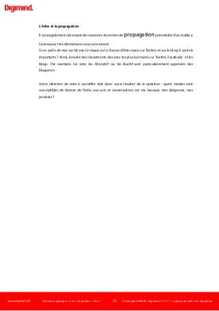 www.digimind.fr 20 bonnes pratiques +1 en e-réputation - Part. 1 19 Christophe ASSELIN -Digimind  2011 – Logiciels de veille et e-réputation
L'écho et la propagation
Il sera également nécessaire de raisonner en termes de propagationpotentielle d'un média à
l'autre pour les informations vous concernant :
Si on parle de moi sur tel site, le risque ou la chance d'être repris sur Twitter et sur le blog A sont-ils
importants ? Ainsi, il existe des classements des sites les plus lus/repris sur Twitter, Facebook et les
blogs. Par exemple, les sites du Monde.fr ou de Rue89 sont particulièrement appréciés des
blogueurs.
Votre sélection de sites à surveiller doit donc aussi résulter de la question : quels médias sont
susceptibles de donner de l'écho aux avis et conversations sur ma marque, mes dirigeants, mes
produits ?
 