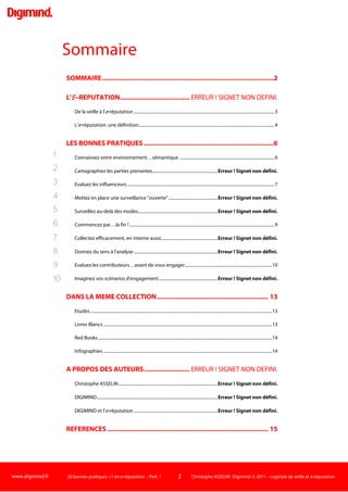 www.digimind.fr 20 bonnes pratiques +1 en e-réputation - Part. 1 2 Christophe ASSELIN -Digimind  2011 – Logiciels de veille et e-réputation
Sommaire
SOMMAIRE..............................................................................................2
L'E∼REPUTATION....................................................................................4
De la veille à l'e-réputation .................................................................................................................................4
L'e-réputation: une définition............................................................................................................................5
LES BONNES PRATIQUES .......................................................................7
Connaissez votre environnement…sémantique .......................................................................................7
Cartographiez les parties prenantes................................................................................................................9
Evaluez les influenceurs.....................................................................................................................................12
Mettez en place une surveillance "ouverte"...............................................................................................14
Surveillez au-delà des modes...........................................................................................................................16
Commencez par…la fin !...................................................................................................................................20
Collectez efficacement, en interne aussi......................................................................................................22
Donnez du sens à l'analyse...............................................................................................................................24
Evaluez les contributeurs…avant de vous engager................................................................................27
Imaginez vos scénarios d'engagement........................................................................................................29
DANS LA MEME COLLECTION............................................................. 33
Etudes.......................................................................................................................................................................33
Livres Blancs ...........................................................................................................................................................33
Red Books................................................................................................................................................................34
Infographies ...........................................................................................................................................................34
A PROPOS DES AUTEURS.................................................................... 35
Christophe ASSELIN.............................................................................................................................................35
DIGIMIND.................................................................................................................................................................35
DIGIMIND et l'e-réputation ...............................................................................................................................36
REFERENCES ........................................................................................ 37
1.
2.
3.
4.
5.
6.
7.
8.
9.
10.
 