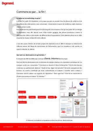 www.digimind.fr 20 bonnes pratiques +1 en e-réputation - Part. 1 20 Christophe ASSELIN -Digimind  2011 – Logiciels de veille et e-réputation
6
Commencez par…la fin !
La collecte, le monitoring et après ?
Lorsque l'on parle d'e-réputation, on évoque souvent en premier lieu, les phases de collecte et de
surveillance des informations vous concernant, notamment à travers de nombreux outils (moteurs,
robots, services web).
Non seulement la problématique de monitoring des conversations n'est qu'une partie de la stratégie
d'e-réputation mais elle devrait aussi n'être traitée qu'après
L'une des causes d'échec de certains projets d'e-réputation est en effet le manque ou l'absence de
réflexion autour de l'étape de transmission de l'information, que l'on considère à tort comme un
aspect à aborder en dernier.
des phases prioritaires comme la
définition des cibles et des modes de diffusion dans l'organisation. Cette dernière phase va en effet
impacter les enjeux et objectifs de la collecte.
Qui sont vos destinataires et spécialistes ?
Il convient en effet de définir qui sont vos clients interneset leur type :
Qui vont être les destinataires de vos données et analyses relatives à la réputation numérique de vos
marques ou de vos concurrents ? Comment se situent-t-il dans la hiérarchie ? Ont-ils des besoins
communs ou parfaitement distincts ? Quel est leur degré de maturité ? Seront-ils uniquement des
lecteurs ou vont-ils contribuer par leurs commentaires et analyses à enrichir votre contenu ?
Comment vont-ils utiliser vos rapports d'e-réputation ? Dans quel but ? Vont-ils les transmettre à
d'autres personnes en interne ? À l'externe ?
 Elaborer vos livrables e-réputation en fonction de vos clients internes
 