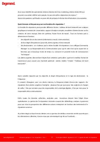 www.digimind.fr 20 bonnes pratiques +1 en e-réputation - Part. 1 21 Christophe ASSELIN -Digimind  2011 – Logiciels de veille et e-réputation
Avez-vous identifié des spécialistes internes (Gestion de Crise, marketing, relation client, RH) qui
peuvent vous aider à définir votre projets, les axes de veille e-réputation, les enjeux ?
Autant de questions qu'il faudra se poser afin de préparer le format des informations à transmettre.
Quels formats et fréquences pour vos livrables d'e-réputation ?
Un livrable d'e-réputation peut prendre différents formes : tableau de bord interactif avec analyses
graphiques et extraits de conversation, rapport d'analyse complet, newsletter d'alertes brutes sur les
citations de votre marque, fiche de synthèse, Power Point de travail…Tout ces formats sont à
déterminer en fonction :
- des objectifs de ces documents (information, travail, communication),
- de leur degré d'importance (pour info, alerte urgente, mémo mensuel)
- des destinataires : on n'adresse pas le même livrable d'e-réputation à un collègue Community
Manager ou au Responsable de la Communication pour qui le web n'est qu'un aspect de sa
fonction, qui a beaucoup moins de temps à y consacrer et possède moins de connaissances
"techniques".
Les alertes urgentes devront faire l'objet d'une attention particulière : quel est le meilleur format de
transmission pour assurer une réactivité optimale : alertes mobile ? Emails ? Tableaux de bord
interactifs ?
Autre variable impactée par les objectifs, le degré d'importance et le type de destinataire : la
Fréquence.
Il convient d'imaginer, avec vos clients internes, la fréquence idéale d'envoi des rapports d'e-
réputation (hors alertes urgentes). Exemples : plusieurs fois par jours pour des analystes et chargés
de veille, 1 fois par semaine pour des responsables de la stratégie digitale, 2 fois par mois pour le
responsable de la communication.
Enfin, toutes les données collectées, analysées puis transmises doivent faire l'objet d'une
capitalisation. La gestion de l'e-réputation nécessite souvent des débriefings, analyses à posteriori
pour une mise en perspective des différentes actions entreprises en fonction des événements d'e-
réputation survenus :
Ai-je bien réagi à ce buzz le mois dernier, est-ce que tous les médias concernés ont été couverts puis
les informations collectées, n'avons-nous pas communiqué trop tôt sur Facebook…
 