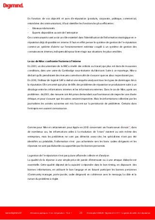 www.digimind.fr 20 bonnes pratiques +1 en e-réputation - Part. 1 23 Christophe ASSELIN -Digimind  2011 – Logiciels de veille et e-réputation
En fonction de vos objectifs et axes d'e-réputation (produits, corporate, politique, commercial,
retombées de communication), il faut identifier les fonctions les plus efficientes :
- Réseaux relationnels
- Experts disponibles au sein de l’entreprise
Ces communautés vont avoir un rôle essentiel dans l'identification de l'information stratégique en e-
réputation déjà disponible en interne. Il faut en effet penser le système de gestion de l'e-réputation
comme un système d'alerte sur l'environnement extérieur couplé à un système de gestion des
connaissances internes, indispensable pour bien réagir aux situations les plus sensibles.
Le cas de Nike : confronter l'externe à l'interne
En 2001, un documentaire de la BBC a révélé des enfants au travail, qui plus est dans de mauvaises
conditions, dans une usine du Cambodge sous-traitante du fabricant. Suite à ce reportage, Nike a
déclaré qu'ils prendraient des mesures correctives afin de s'assurer que ces abus ne perdurent pas.
En 2010, l'éditeur de logiciel SAP a réalisé une enquête analysant tous les types de dommages liés à
la réputation. Elle a montré que plus de 80% des problèmes de réputation se produisaient suite à un
décalage entre les informations internes et les informations externes. Dans le cas de Nike, après ses
problèmes de 2001, des mesures ont été prises demandant aux fournisseurs de respecter une charte
éthique, et pour s'assurer que les usines seraient inspectées. Mais les informations collectées par les
journalistes les années suivantes ont mis l'accent sur la persistance de problèmes. Certains dans
l'entreprise en avaient connaissance.
Comme pour Nike et certainement pour Apple en 2010 concernant ses fournisseurs chinois16
, dans
de nombreux cas, les informations utiles à la résolution de "crises" existent au sein même des
entreprises, mais les problèmes ne sont pas détectés assez vite, les spécialistes n'ont pas été
identifiés au préalable, l'information n'est pas acheminée vers les bons cadres dirigeants et les
réponses ne sont pas élaborées ou apportées par les bonnes personnes.
La gestion de l'e-réputation n'est pas qu'une affaire de collecte et d'analyse :
La qualité de la réponse à une simple prise de parole d'internaute ou à une attaque élaborée est
essentielle. Cette qualité dépend de la capacité à répondre dans le bon timing, en disposant des
bonnes informations, en utilisant le bon langage et en faisant participer les bonnes personnes
(Community manager, porte parole, cadre dirigeant) en cohérence avec le message, la cible et la
nature du problème à régler.
 