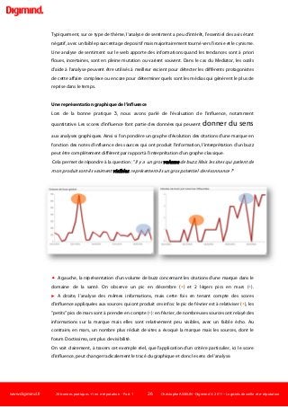 www.digimind.fr 20 bonnes pratiques +1 en e-réputation - Part. 1 26 Christophe ASSELIN -Digimind  2011 – Logiciels de veille et e-réputation
Typiquement, sur ce type de thème, l'analyse de sentiment a peu d'intérêt, l'essentiel des avis étant
négatif, avec un faible pourcentage de positif mais majoritairement tourné vers l'ironie et le cynisme.
Une analyse de sentiment sur le web apporte des informations quand les tendances sont à priori
floues, incertaines, sont en pleine mutation ou varient souvent. Dans le cas du Mediator, les outils
d'aide à l'analyse peuvent être utilisés à meilleur escient pour détecter les différents protagonistes
de cette affaire complexe ou encore pour déterminer quels sont les médias qui génèrent le plus de
reprise dans le temps.
Une représentation graphique de l'influence
Lors de la bonne pratique 3, nous avons parlé de l'évaluation de l'influence, notamment
quantitative. Les scores d'influence font partie des données qui peuvent donner du sens
aux analyses graphiques. Ainsi si l'on pondère un graphe d'évolution des citations d'une marque en
fonction des notes d'influence des sources qui ont produit l'information, l'interprétation d'un buzz
peut être complètement différent par rapport à l'interprétation d'un graphe classique.
Cela permet de répondre à la question : "Il y a un gros volume de buzz. Mais les sites qui parlent de
mon produit sont-ils vraiment visibles, représentent-ils un gros potentiel de résonnance ?"
 A gauche, la représentation d'un volume de buzz concernant les citations d'une marque dans le
domaine de la santé. On observe un pic en décembre () et 2 légers pics en mars ().
 A droite, l'analyse des mêmes informations, mais cette fois en tenant compte des scores
d'influence appliquées aux sources qui ont produit ces infos: le pic de février est à relativiser (), les
"petits" pics de mars sont à prendre en compte (): en février, de nombreuses sources ont relayé des
informations sur la marque mais elles sont relativement peu visibles, avec un faible écho. Au
contraire, en mars, un nombre plus réduit de sites a évoqué la marque mais les sources, dont le
forum Doctissimo, ont plus de visibilité.
On voit clairement, à travers cet exemple réel, que l'application d'un critère particulier, ici le score
d'influence, peut changer radicalement le tracé du graphique et donc le sens de l'analyse.
 