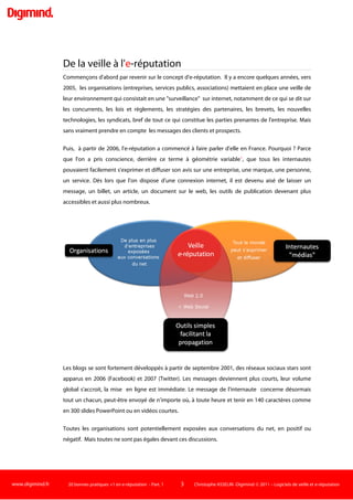www.digimind.fr 20 bonnes pratiques +1 en e-réputation - Part. 1 3 Christophe ASSELIN -Digimind  2011 – Logiciels de veille et e-réputation
20 bonnes pratiques +1 en e-réputation. Partie 1
Ce document a été réalisé par la société Digimind.
Le contenu de ce document est protégé par le droit d’auteur.
Son contenu est la propriété de Digimind et de ses auteurs respectifs. Il peut être reproduit
en partie sous forme d'extraits courts à la condition expresse de citer Digimind comme
auteur et d’indiquer l’adresse http://www.digimind.fr.
Pour toute information complémentaire, vous pouvez contacter Digimind par mail à
l’adresse contact@digimind.com ou par téléphone au 01 53 34 08 08.
Pour toute information, n'hésitez pas à contacter Digimind France :
+33(0)1 53 34 08 08
contact@digimind.com
http://www.digimind.fr
http://twitter.com/digimind_fr
http://www.facebook.com/digimindfrance
http://bit.ly/GPlus-Digimind-E-rep
 