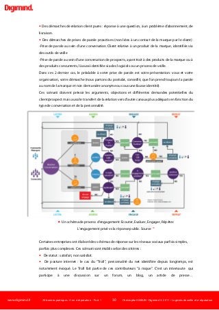www.digimind.fr 20 bonnes pratiques +1 en e-réputation - Part. 1 30 Christophe ASSELIN -Digimind  2011 – Logiciels de veille et e-réputation
 Des démarches de relation client pures : réponse à une question, à un problème d'abonnement, de
livraison.
 Des démarches de prises de parole proactives (non liées à un contact de la marque par le client):
-Prise de parole au sein d'une conversation Client relative à un produit de la marque, identifiée via
des outils de veille
-Prise de parole au sein d'une conversation de prospects, ayant trait à des produits de la marque ou à
des produits concurrents, là aussi identifiée via des logiciels ou un process de veille.
Dans ces 2 dernier cas, le préalable à votre prise de parole est votre présentation: vous et votre
organisation, votre démarche (nous partons du postulat, conseillé, que l'on prend toujours la parole
au nom de la marque et non de manière anonyme ou sous une fausse identité).
Ces scénarii doivent prévoir les arguments, objections et différentes demandes potentielles du
client/prospect mais aussi le transfert de la relation vers d'autre canaux plus adéquats en fonction du
type de conversation et de la personnalité.
 Un schéma de process d'engagement: Ecouter, Evaluer, Engager, Répéter.
L'engagement privé vs la réponse public. Source 19
Certaines entreprises ont élaboré des schémas de réponse sur les réseaux sociaux parfois simples,
parfois plus complexes. Ces scénarii sont établis selon des critères :
 De statut : satisfait, non satisfait.
 De posture internet : le cas du "Troll", personnalité du net identifiée depuis longtemps, est
notamment évoqué. Le Troll fait partie de ces contributeurs "à risque". C'est un internaute qui
participe à une discussion sur un forum, un blog, un article de presse…
 