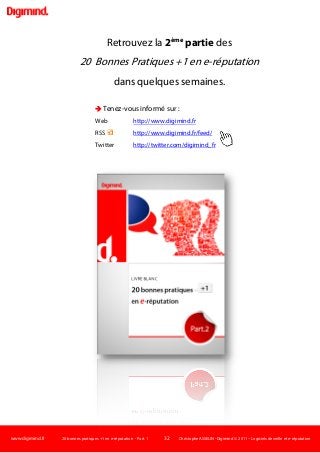 www.digimind.fr 20 bonnes pratiques +1 en e-réputation - Part. 1 32 Christophe ASSELIN -Digimind  2011 – Logiciels de veille et e-réputation
Retrouvez la 2ème
partie des
20 Bonnes Pratiques +1 en e-réputation
dans quelques semaines.
 Tenez-vous informé sur :
Web http://www.digimind.fr
RSS http://www.digimind.fr/feed/
Twitter http://twitter.com/digimind_fr
 