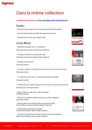 www.digimind.fr 20 bonnes pratiques +1 en e-réputation - Part. 1 33 Christophe ASSELIN -Digimind  2011 – Logiciels de veille et e-réputation
Dans la même collection
A télécharger gratuitement sur http://www.digimind.fr/actus/publications
Etudes
• "Baromètre des pratiques de veille des grandes entreprises françaises"
• "Baromètre des pratiques de veille des organisations suisses"
• "Baromètre des marques qui buzzent le plus"
Livres Blancs
• "Réputation management et e –réputation "
Christophe Asselin, Expert Veille Internet, Digimind
• "Pourquoi investir dans un logiciel de veille"
Christophe Asselin, Expert Veille Internet, Digimind
• "L'analyse de sentiments"
Christophe Asselin
• "Les Forums web pour la veille: Découvrez la valeur des conversations du net"
Christophe Asselin
• "e –réputation, le livre blanc : Ecoutez et analysez le buzz digital"
Christophe Asselin
• "Le Web 2.0 pour la veille et la recherche d'information : Exploitez les ressources
du Web Social". Christophe Asselin
• "Blogs et RSS, des outils pour la veille stratégique"
Christophe Asselin
• "Découvrir et exploiter le Web Invisible pour la veille stratégique"
Christophe Asselin
• "Evaluer le Retour sur Investissement d'un logiciel de veille"
Edouard Fillias, Consultant Veille Stratégique, Digimind
• "Catégorisation automatique de textes"
Mohammed El Haddar, Directeur R&D, Digimind
• "Extraction automatisée d’actualités on line pour la veille stratégique"
Mohammed El Haddar, Directeur R&D, Digimind
 