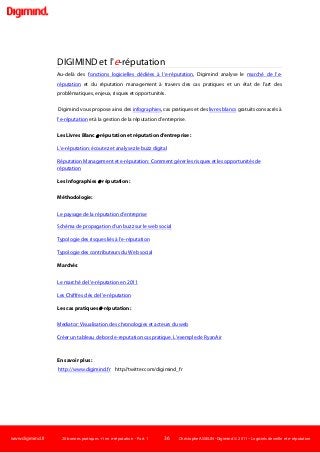 www.digimind.fr 20 bonnes pratiques +1 en e-réputation - Part. 1 36 Christophe ASSELIN -Digimind  2011 – Logiciels de veille et e-réputation
DIGIMIND et l'e-réputation
Au-delà des fonctions logicielles dédiées à l’e-réputation, Digimind analyse le marché de l’e-
réputation et du réputation management à travers des cas pratiques et un état de l’art des
problématiques, enjeux, risques et opportunités.
Digimind vous propose ainsi des infographies, cas pratiques et des livres blancs gratuits consacrés à
l’e-réputation et à la gestion de la réputation d’entreprise.
Les Livres Blanc e-réputation et réputation d’entreprise :
L’e-réputation: écoutez et analysez le buzz digital
Réputation Management et e-réputation: Comment gérer les risques et les opportunités de
réputation
Les Infographies e-réputation :
Méthodologie:
Le paysage de la réputation d’entreprise
Schéma de propagation d’un buzz sur le web social
Typologie des risques liés à l’e-réputation
Typologie des contributeurs du Web social
Marchés:
Le marché de l’e-réputation en 2011
Les Chiffres clés de l’e-réputation
Les cas pratiques e-réputation :
Mediator: Visualisation des chronologies et acteurs du web
Créer un tableau de bord e-reputation:cas pratique. L’exemple de RyanAir
En savoir plus :
http://www.digimind.fr http//twitter.com/digimind_fr
 