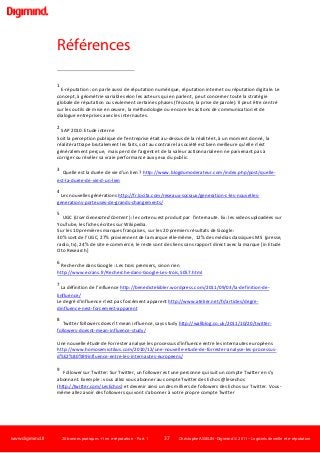 www.digimind.fr 20 bonnes pratiques +1 en e-réputation - Part. 1 37 Christophe ASSELIN -Digimind  2011 – Logiciels de veille et e-réputation
Références
1
E-réputation : on parle aussi de réputation numérique, réputation internet ou réputation digitale. Le
concept, à géométrie variable selon les acteurs qui en parlent, peut concerner toute la stratégie
globale de réputation ou seulement certaines phases (l'écoute, la prise de parole). Il peut être centré
sur les outils de mise en œuvre, la méthodologie ou encore les actions de communication et de
dialogue entreprises avec les internautes.
2
SAP 2010. Etude interne
Soit la perception publique de l'entreprise était au-dessus de la réalité et, à un moment donné, la
réalité rattrape brutalement les faits, soit au contraire la société est bien meilleure qu'elle n'est
généralement perçue, mais perd de l'argent et de la valeur actionnariale en ne parvenant pas à
corriger ou révéler sa vraie performance aux yeux du public.
3
Quelle est la durée de vie d'un lien ? http://www.blogdumoderateur.com/index.php/post/quelle-
est-la-duree-de-vie-d-un-lien
4
Les nouvelles générations http://fr.locita.com/reseaux-sociaux/generation-c-les-nouvelles-
generations-porteuses-de-grands-changements/
5
UGC (User Generated Content ): le contenu est produit par l'internaute. Ex: les videos uploadées sur
YouTube, les fiches écrites sur Wikipedia.
Sur les 10 premières marques françaises, sur les 20 premiers résultats de Google:
30% sont de l’UGC, 27% proviennent de la marque elle-même, 12% des médias classiques MS (presse,
radio, tv), 24% de site e-commerce, le reste sont des liens sans rapport direct avec la marque [in Etude
Oto Research]
6
Recherche dans Google : Les trois premiers, sinon rien
http://www.ecrans.fr/Recherche-dans-Google-Les-trois,5057.html
7
La définition de l’influence http://benedictekibler.wordpress.com/2011/09/03/la-definition-de-
linfluence/
Le degré d'influence n'est pas forcément apparent http://www.atelier.net/fr/articles/degre-
dinfluence-nest-forcement-apparent
8
Twitter followers doesn’t mean influence, says study http://wallblog.co.uk/2011/10/20/twitter-
followers-doesnt-mean-influence-study/
Une nouvelle étude de Forrester analyse les processus d’influence entre les internautes européens
http://www.homosemiotikus.com/2010/12/une-nouvelle-etude-de-forrester-analyse-les-processus-
d%E2%80%99influence-entre-les-internautes-europeens/
9
Follower sur Twitter: Sur Twitter, un follower est une personne qui suit un compte Twitter en s'y
abonnant. Exemple : vous allez vous abonner au compte Twitter des Echos @lesechos
(http://twitter.com/LesEchos) et devenir ainsi un des milliers de followers des Echos sur Twitter. Vous-
même allez avoir des followers qui vont s'abonner à votre propre compte Twitter
 