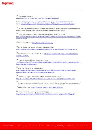www.digimind.fr 20 bonnes pratiques +1 en e-réputation - Part. 1 38 Christophe ASSELIN -Digimind  2011 – Logiciels de veille et e-réputation
10
Exemples de moteurs :
Blogs: http://blogs.icerocket.com http://www.google.fr/blogsearch
Forums : http://omgili.com/ www.google.fr/search?q=google+discussion&hl=fr&tbm=dsc
Santé: http://health.yahoo.net/ http://www.healia.com/ http://www.webmd.com/search/
11
Le logiciel Digimind vous permet d'intégrer les moteurs de votre choix, de les interroger plusieurs
fois par jour et d'être averti dès qu'un ou plusieurs résultats vous concernent.
12
Etude IFOP novembre 2011 : Observatoire des Réseaux Sociaux en France
http://influx.joueb.com/news/etude-49-des-internautes-francais-membres-de-facebook-8-sur-twitter-
et-12-sur-google
13
Forum MagicMaman: http://forum.magicmaman.com/
14
Sur les forums : Les Forums web pour la veille, Livre Blanc
http://www.digimind.fr/actu/publications/white-papers/734-les-forums-web-pour-la-veille.htm
15
Les sites les plus sociables sur Facebook http://www.journaldunet.com/ebusiness/le-net/sites-
sociables-facebook/
16
Vague de suicides à l'usine chinoise des iPhone
http://www.lefigaro.fr/international/2010/05/26/01003-20100526ARTFIG00753-vague-de-suicides-a-
l-usine-chinoise-des-iphone.php
17
Mediator: Retour sur 33 ans d'existence
http://www.lesechos.fr/entreprises-secteurs/grande-consommation/dossier/0201070501180-
mediator-retour-sur-trente-trois-ans-d-existence-98730.php
18
L'internaute engagé et bavard ne fait pas forcément le leader d'opinion
http://www.atelier.net/fr/articles/linternaute-engage-bavard-ne-forcement-leader-dopinion
19
Engagement process par David Armano, Edelman Digital : @armano http://darmano.typepad.com/
20
Definition du Troll : http://fr.wikipedia.org/wiki/Troll_%28Internet%29
21
The Air Force’s Rules of Engagement for Blogging
http://www.globalnerdy.com/2008/12/30/the-air-forces-rules-of-engagement-for-blogging/
 