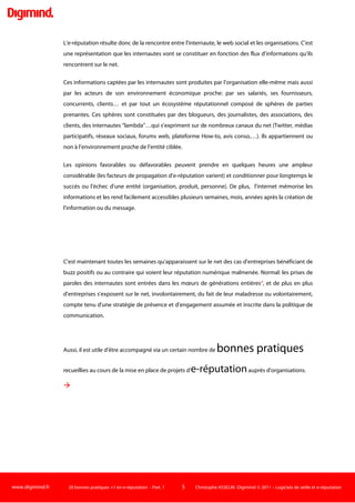 www.digimind.fr 20 bonnes pratiques +1 en e-réputation - Part. 1 5 Christophe ASSELIN -Digimind  2011 – Logiciels de veille et e-réputation
L'e-réputation: une définition
Voici une définition de l'e-réputation. Il en existe bien d'autres.
L’e-réputation est la perception qu’ont les internautes de votre entreprise, de votre marque
ou des personnes qui y collaborent (dirigeants, employés). Elle est potentiellement visible
sur de nombreux supports du net.
Perception L'e-réputation ne correspond pas forcément à la réalité. Une entreprise A peut
commercialiser de très bons produits mais bénéficier d'une e-réputation moindre que son
concurrent B qui va vendre des produits inférieurs. Ce dernier peut en effet s'appuyer sur des
communautés de fans très actives et jouir d'une réputation sympathique. L'entreprise A peut au
contraire pâtir d'une mauvaise réputation chronique ou liée à des bouches à oreilles récents négatifs
par exemple. Une étude du géant du logiciel SAP établit d'ailleurs que plus de 80% des dommages
causés par le risque de réputation proviennent d'un défaut d'alignement -un déséquilibre- entre les
faits et la réalité2
.
Potentiellement  Ce n'est pas parce qu'un internaute a parlé de votre marque que vous
allez automatiquement en bénéficier/en souffrir. Selon le canal de transmission (forum,
commentaires d'un site de presse), son degré de viralité, la durée moyenne d'exposition du
message, la reprise potentielle par d'autres internautes, la notoriété de la source, vous serez ou non
impactés par cette conversation :
La durée de visibilité d'un lien dans un tweet (rémanence) est d'au maximum 2 heures3
. Une vidéo
est beaucoup plus virale qu'un billet de blog uniquement élaboré en texte. Un blogueur visible
(voire influent) va peut-être générer plus de retombées qu'un blogueur plus confidentiel… à
condition que les cibles de vos produits lisent ou soient exposées à ce blog "influent" ou ses reprises.
Autant de critères (et bien d'autres) à avoir à l'esprit pour ne pas réagir à contre-courant !
 
