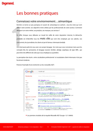www.digimind.fr 20 bonnes pratiques +1 en e-réputation - Part. 1 6 Christophe ASSELIN -Digimind  2011 – Logiciels de veille et e-réputation
L'e-réputation résulte donc de la rencontre entre l'internaute, le web social et les organisations. C'est
une représentation que les internautes vont se constituer en fonction des flux d’informations qu’ils
rencontrent sur le net.
Ces informations captées par les internautes sont produites par l’organisation elle-même mais aussi
par les acteurs de son environnement économique proche: par ses salariés, ses fournisseurs,
concurrents, clients… et par tout un écosystème réputationnel composé de sphères de parties
prenantes. Ces sphères sont constituées par des blogueurs, des journalistes, des associations, des
clients, des internautes “lambda”…qui s’expriment sur de nombreux canaux du net (Twitter, médias
participatifs, réseaux sociaux, forums web, plateforme How-to, avis conso,…). Ils appartiennent ou
non à l’environnement proche de l’entité ciblée.
Les opinions favorables ou défavorables peuvent prendre en quelques heures une ampleur
considérable (les facteurs de propagation d’e-réputation varient) et conditionner pour longtemps le
succès ou l’échec d’une entité (organisation, produit, personne). De plus, l'internet mémorise les
informations et les rend facilement accessibles plusieurs semaines, mois, années après la création de
l'information ou du message.
C'est maintenant toutes les semaines qu'apparaissent sur le net des cas d'entreprises bénéficiant de
buzz positifs ou au contraire qui voient leur réputation numérique malmenée. Normal: les prises de
paroles des internautes sont entrées dans les mœurs de générations entières4
Aussi, il est utile d'être accompagné via un certain nombre de bonnes pratiques
recueillies au cours de la mise en place de projets d'e-réputationauprès d'organisations.

, et de plus en plus
d'entreprises s'exposent sur le net, involontairement, du fait de leur maladresse ou volontairement,
compte tenu d'une stratégie de présence et d'engagement assumée et inscrite dans la politique de
communication.
 