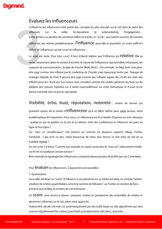 www.digimind.fr 20 bonnes pratiques +1 en e-réputation - Part. 1 7 Christophe ASSELIN -Digimind  2011 – Logiciels de veille et e-réputation
1
Les bonnes pratiques
Connaissez votre environnement…sémantique
Derrière ce terme un peu pompeux et savant de sémantique se cachent…tous les mots qui vont
définir votre activité, vos objectifs et être utilisés par les professionnels de votre secteur. Comment
désigne-t-on votre métier, ses produits, ses marques, ses services ?
En effet, lorsque vous débutez un travail de veille de votre réputation internet, la démarche
préalable est d'identifier tous les mots clés qui vont être employés par vos salariés, vos
concurrents, les journalistes, les clients et par le fameux internaute lambda.
Cet internaute parle de vous avec son propre langage : les mots que vous connaissez mais aussi les
concepts liés, les synonymes, le langage courant, familier, abrégé, argotique, de type SMS…qui
peut-être très différent de celui que vous employez au quotidien.
La perception des écarts entre vocabulaire professionnel et vocabulaire client-internaute n'est pas
forcément évidente.
Prenons l'exemple d'une recherche sur les mutuelles AGF :
 Les premiers résultats de la requête Mutuelle AGF (Google- 15/11/MMXI)
 