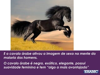 E o cavalo árabe ativou a imagem de sexo na mente da
maioria dos homens.
O cavalo árabe é negro, exótico, elegante, possui
suavidade feminina e tem “algo a mais avantajado”
 