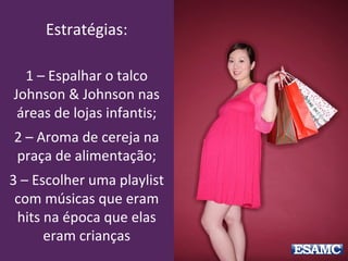 Estratégias:
1 – Espalhar o talco
Johnson & Johnson nas
áreas de lojas infantis;
2 – Aroma de cereja na
praça de alimentação;
3 – Escolher uma playlist
com músicas que eram
hits na época que elas
eram crianças
 