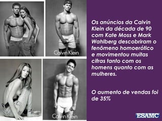 Os anúncios da Calvin
Klein da década de 90
com Kate Moss e Mark
Wahlberg descobriram o
fenômeno homoerótico
e movimentou muitas
cifras tanto com os
homens quanto com as
mulheres.
O aumento de vendas foi
de 35%
 