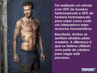 Foi realizado um estudo
com 50% de homens
heterossexuais e 50% de
homens homossexuais
para saber como cada
um interpretava estes
anúncios homoeróticos.
Resultado: Ambos se
sentiam atraídos pelos
modelos. A diferença é
que os heteros utilizam
uma parte do cérebro
para negar este
processo.
 