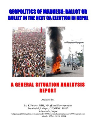 GEOPOLITICS OF MADHESH: BALLOT OR
BULLET IN THE NEXT CA ELECTION IN NEPAL




 A GENERAL SITUATION ANALSYSIS
             REPORT
                                Analyzed by:

              Raj K Pandey, MBS, MA (Rural Development)
                  Jawalakhel, Lalitpur, GPO BOX: 19862
                           Kahtmandu, Nepal
 rajkpandey2000@yahoo.com,rajkpandey2000@hotmail.com,rajkpandey2000@gmail.com
                                 Mobile: 977-01-98510 86884
                                      1
 