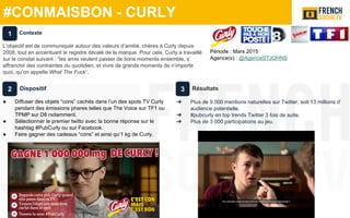 #CONMAISBON - CURLY
Période : Mars 2015
Agence(s) : @AgenceSTJOHNS
Dispositif
● Diffuser des objets “cons” cachés dans l’un des spots TV Curly
pendant des émissions phares telles que The Voice sur TF1 ou
TPMP sur D8 notamment.
● Sélectionner le premier twitto avec la bonne réponse sur le
hashtag #PubCurly ou sur Facebook.
● Faire gagner des cadeaux “cons” et ainsi qu’1 kg de Curly.
Résultats
➔ Plus de 9 000 mentions naturelles sur Twitter, soit 13 millions d’
audience potentielle.
➔ #pubcurly en top trends Twitter 3 fois de suite.
➔ Plus de 3 000 participations au jeu.
Contexte
L’objectif est de communiquer autour des valeurs d’amitié, chères à Curly depuis
2008, tout en accentuant le registre décalé de la marque. Pour cela, Curly a travaillé
sur le constat suivant : “les amis veulent passer de bons moments ensemble, s’
affranchir des contraintes du quotidien, et vivre de grands moments de n’importe
quoi, qu’on appelle What The Fuck”.
1
2 3
 