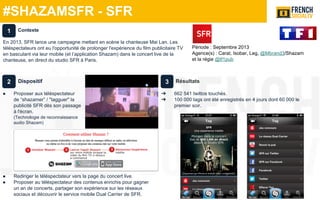 #SHAZAMSFR - SFR
Période : Septembre 2013
Agence(s) : Carat, Isobar, Leg, @Mbrand3/Shazam
et la régie @tf1pub
Dispositif
● Proposer aux téléspectateur
de “shazamer” / "tagguer" la
publicité SFR dès son passage
à l'écran.
(Technologie de reconnaissance
audio Shazam)
● Rediriger le téléspectateur vers la page du concert live.
● Proposer au téléspectateur des contenus enrichis pour gagner
un an de concerts, partager son expérience sur les réseaux
sociaux et découvrir le service mobile Dual Carrier de SFR.
Résultats
➔ 662 541 twittos touchés.
➔ 100 000 tags ont été enregistrés en 4 jours dont 60 000 le
premier soir.
Contexte
En 2013, SFR lance une campagne mettant en scène la chanteuse Mai Lan. Les
téléspectateurs ont eu l'opportunité de prolonger l'expérience du film publicitaire TV
en basculant via leur mobile (et l’application Shazam) dans le concert live de la
chanteuse, en direct du studio SFR à Paris.
1
2 3
 