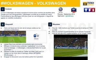#WOLKSWAGEN - VOLKSWAGEN
Période : Septembre 2014
Agence(s) : @DDBParis
Dispositif
● Faire une faute dans le nom de la marque visible sur les
panneaux publicitaires.
● Laisser fleurir les premiers commentaires sans commenter.
● Diffuser à l’antenne deux publicités “explicatives” à la mi-temps
avec le message : « Volkswagen, c’est pourtant facile de ne pas
se tromper ».
● Diffuser la vidéo du reveal sur Twitter via Video Card avec un
ciblage sur les mots clés et hashtags utilisés (#FRABRE,
#Wolkswagen …).
● Engager la discussion avec les twittos parlant de l’opération.
Résultats
➔ Plus de 1 000 mentions sur Twitter avant la mi-temps et 7 500
au total.
➔ Plus de 270 fans supplémentaires sur le compte Facebook.
➔ Plus de 500 abonnés supplémentaires sur le compte Twitter.
Contexte
Le nom Volkswagen est assez compliqué à écrire et bon nombre de requêtes dans
Google sont mal orthographiées. Volkswagen a profité de la visibilité du match
France-Brésil et des affichages LED pour jouer sur cet orthographe. L’objectif de
gagner en visibilité (viralisation).
1
2 3
 