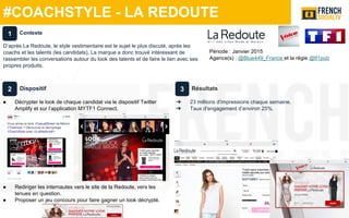 #COACHSTYLE - LA REDOUTE
Dispositif
● Décrypter le look de chaque candidat via le dispositif Twitter
Amplify et sur l’application MYTF1 Connect.
● Rediriger les internautes vers le site de la Redoute, vers les
tenues en question.
● Proposer un jeu concours pour faire gagner un look décrypté.
Résultats
➔ 23 millions d'impressions chaque semaine.
➔ Taux d'engagement d’environ 25%.
Contexte
D’après La Redoute, le style vestimentaire est le sujet le plus discuté, après les
coachs et les talents (les candidats). La marque a donc trouvé intéressant de
rassembler les conversations autour du look des talents et de faire le lien avec ses
propres produits.
1
2 3
Période : Janvier 2015
Agence(s) : @Blue449_France et la régie @tf1pub
 