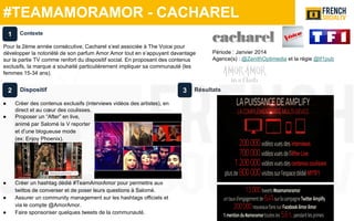 #TEAMAMORAMOR - CACHAREL
Dispositif
● Créer des contenus exclusifs (interviews vidéos des artistes), en
direct et au cœur des coulisses.
● Proposer un “After” en live,
animé par Salomé la V reporter
et d’une blogueuse mode
(ex: Enjoy Phoenix).
● Créer un hashtag dédié #TeamAmorAmor pour permettre aux
twittos de converser et de poser leurs questions à Salomé.
● Assurer un community management sur les hashtags officiels et
via le compte @AmorAmor.
● Faire sponsoriser quelques tweets de la communauté.
Résultats
Contexte
Pour la 2ème année consécutive, Cacharel s‘est associée à The Voice pour
développer la notoriété de son parfum Amor Amor tout en s’appuyant davantage
sur la partie TV comme renfort du dispositif social. En proposant des contenus
exclusifs, la marque a souhaité particulièrement impliquer sa communauté (les
femmes 15-34 ans).
1
2 3
Période : Janvier 2014
Agence(s) : @ZenithOptimedia et la régie @tf1pub
 