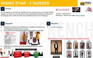 RISING STAR - 3 SUISSES
Période : Octobre 2014
Agence(s) : Vizeum et la régie @m6pubdigital
Dispositif
● Décrypter les looks des candidats par un styliste 3 Suisses et par
une blogueuse mode @ValentineHello.
● Faire un lien entre les produits portés et les pages du site web.
● Organiser un concours qui inviter les téléspectateurs à poster
leurs looks.
Résultats
➔ Non communiqués.
Contexte
Les 3 Suisses, qui viennent de repositionner leur marque avec une nouvelle identité
visuelle, ont choisi via une web série et des ambassadeurs (stylistes et blogueurs)
de décypter et de recréer les looks des candidats à partir de son catalogue.
1
2 3
 