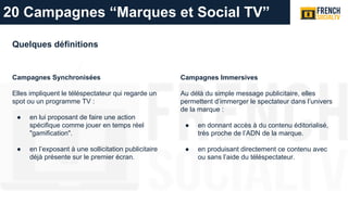 Quelques définitions
Campagnes Synchronisées
Elles impliquent le téléspectateur qui regarde un
spot ou un programme TV :
● en lui proposant de faire une action
spécifique comme jouer en temps réel
"gamification".
● en l’exposant à une sollicitation publicitaire
déjà présente sur le premier écran.
Campagnes Immersives
Au délà du simple message publicitaire, elles
permettent d’immerger le spectateur dans l’univers
de la marque :
● en donnant accès à du contenu éditorialisé,
très proche de l’ADN de la marque.
● en produisant directement ce contenu avec
ou sans l’aide du téléspectateur.
20 Campagnes “Marques et Social TV”
 