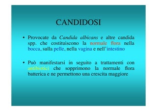 CANDIDOSI
• Provocate da Candida albicans e altre candida
  spp. che costituiscono la normale ﬂora nella
  bocca, sulla pelle, nella vagina e nell’intestino

• Può manifestarsi in seguito a trattamenti con
  antibiotici che sopprimono la normale ﬂora
  batterica e ne permettono una crescita maggiore
 