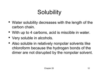 Chapter 20 12
Solubility
 Water solubility decreases with the length of the
carbon chain.
 With up to 4 carbons, acid is miscible in water.
 Very soluble in alcohols.
 Also soluble in relatively nonpolar solvents like
chloroform because the hydrogen bonds of the
dimer are not disrupted by the nonpolar solvent.
 