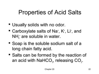 Chapter 20 22
Properties of Acid Salts
 Usually solids with no odor.
 Carboxylate salts of Na+
, K+
, Li+
, and
NH4
+
are soluble in water.
 Soap is the soluble sodium salt of a
long chain fatty acid.
 Salts can be formed by the reaction of
an acid with NaHCO3, releasing CO2.
 