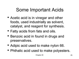 Chapter 20 25
Some Important Acids
 Acetic acid is in vinegar and other
foods, used industrially as solvent,
catalyst, and reagent for synthesis.
 Fatty acids from fats and oils.
 Benzoic acid in found in drugs and
preservatives.
 Adipic acid used to make nylon 66.
 Phthalic acid used to make polyesters.
 