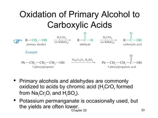 Chapter 20 33
Oxidation of Primary Alcohol to
Carboxylic Acids
 Primary alcohols and aldehydes are commonly
oxidized to acids by chromic acid (H2CrO4 formed
from Na2Cr2O7 and H2SO4).
 Potassium permanganate is occasionally used, but
the yields are often lower.
 