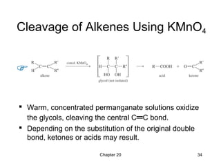 Chapter 20 34
Cleavage of Alkenes Using KMnO4
 Warm, concentrated permanganate solutions oxidize
the glycols, cleaving the central C═C bond.
 Depending on the substitution of the original double
bond, ketones or acids may result.
 