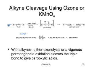 Chapter 20 35
Alkyne Cleavage Using Ozone or
KMnO4
 With alkynes, either ozonolysis or a vigorous
permanganate oxidation cleaves the triple
bond to give carboxylic acids.
 