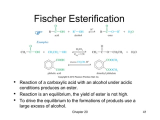 Chapter 20 41
Fischer Esterification
 Reaction of a carboxylic acid with an alcohol under acidic
conditions produces an ester.
 Reaction is an equilibrium, the yield of ester is not high.
 To drive the equilibrium to the formations of products use a
large excess of alcohol.
 