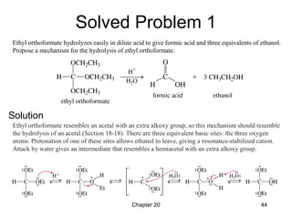 Chapter 20 44
Ethyl orthoformate hydrolyzes easily in dilute acid to give formic acid and three equivalents of ethanol.
Propose a mechanism for the hydrolysis of ethyl orthoformate.
Ethyl orthoformate resembles an acetal with an extra alkoxy group, so this mechanism should resemble
the hydrolysis of an acetal (Section 18-18). There are three equivalent basic sites: the three oxygen
atoms. Protonation of one of these sites allows ethanol to leave, giving a resonance-stabilized cation.
Attack by water gives an intermediate that resembles a hemiacetal with an extra alkoxy group.
Solved Problem 1
Solution
 