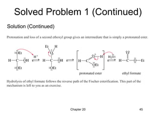 Chapter 20 45
Protonation and loss of a second ethoxyl group gives an intermediate that is simply a protonated ester.
Hydrolysis of ethyl formate follows the reverse path of the Fischer esterification. This part of the
mechanism is left to you as an exercise.
Solved Problem 1 (Continued)
Solution (Continued)
 