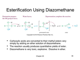 Chapter 20 46
Esterification Using Diazomethane
 Carboxylic acids are converted to their methyl esters very
simply by adding an ether solution of diazomethane.
 The reaction usually produces quantitative yields of ester.
 Diazomethane is very toxic, explosive. Dissolve in ether.
 