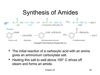 Chapter 20 48
Synthesis of Amides
 The initial reaction of a carboxylic acid with an amine
gives an ammonium carboxylate salt.
 Heating this salt to well above 100° C drives off
steam and forms an amide.
 