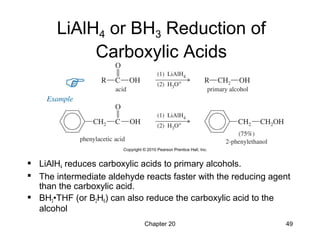Chapter 20 49
LiAlH4 or BH3 Reduction of
Carboxylic Acids
 LiAlH4 reduces carboxylic acids to primary alcohols.
 The intermediate aldehyde reacts faster with the reducing agent
than the carboxylic acid.
 BH3•THF (or B2H6) can also reduce the carboxylic acid to the
alcohol
 