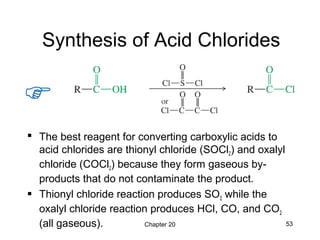 Chapter 20 53
Synthesis of Acid Chlorides
 The best reagent for converting carboxylic acids to
acid chlorides are thionyl chloride (SOCl2) and oxalyl
chloride (COCl2) because they form gaseous by-
products that do not contaminate the product.
 Thionyl chloride reaction produces SO2 while the
oxalyl chloride reaction produces HCl, CO, and CO2
(all gaseous).
 