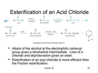Chapter 20 55
Esterification of an Acid Chloride
 Attack of the alcohol at the electrophilic carbonyl
group gives a tetrahedral intermediate. Loss of a
chloride and deprotonation gives an ester.
 Esterification of an acyl chloride is more efficient than
the Fischer esterification.
 