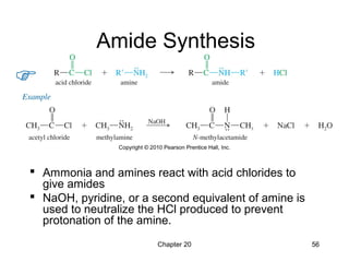 Chapter 20 56
Amide Synthesis
 Ammonia and amines react with acid chlorides to
give amides
 NaOH, pyridine, or a second equivalent of amine is
used to neutralize the HCl produced to prevent
protonation of the amine.
 