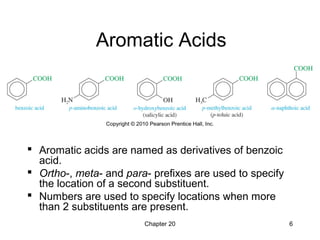 Chapter 20 6
Aromatic Acids
 Aromatic acids are named as derivatives of benzoic
acid.
 Ortho-, meta- and para- prefixes are used to specify
the location of a second substituent.
 Numbers are used to specify locations when more
than 2 substituents are present.
 